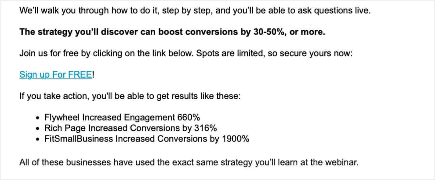 "We'll walk you through how to do it, step by step, and you'll be able to ask questions live The strategy you'll discover can boost conversions by 30-50%, or more. Join us for free by clicking on the link below. Spots are limited, so secure yours now: Sign up For FREE! If you take action, you'll be able to get results like these: Flywheel Increased Engagement 660% Rich Page Increased Conversions by 316% • FitSmallBusiness Increased Conversions by 1900% All of these businesses have used the exact same strategy you'll learn at the webinar."