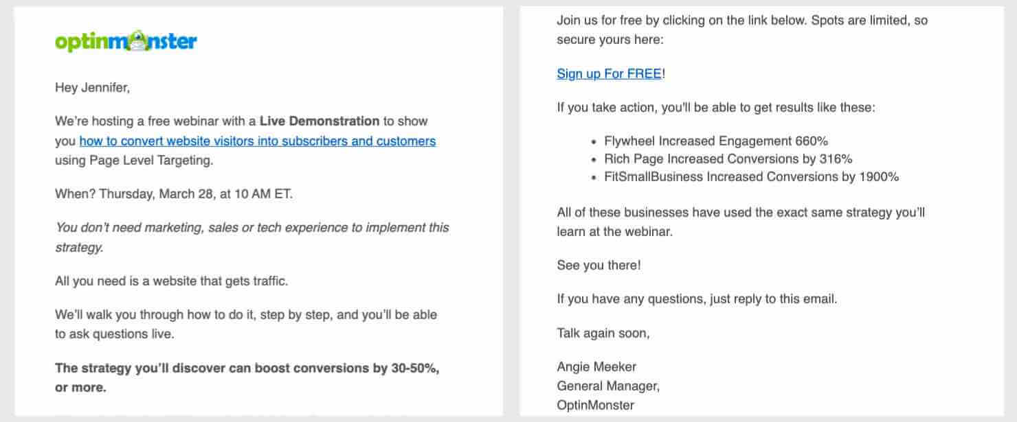 Email with the OptinMonster logo at the top. "emonstration to show you how to convert website visitors into subscribers and customers using Page Level Targeting. When? Thursday, March 28, at 10 AM ET. You don’t need marketing, sales or tech experience to implement this strategy. All you need is a website that gets traffic. We’ll walk you through how to do it, step by step, and you’ll be able to ask questions live. The strategy you’ll discover can boost conversions by 30-50%, or more. Join us for free by clicking on the link below. Spots are limited, so secure yours here: Sign up For FREE! If you take action, you'll be able to get results like these: Flywheel Increased Engagement 660% Rich Page Increased Conversions by 316% FitSmallBusiness Increased Conversions by 1900% All of these businesses have used the exact same strategy you’ll learn at the webinar. See you there! If you have any questions, just reply to this email. Talk again soon, Angie Meeker General Manager, OptinMonster